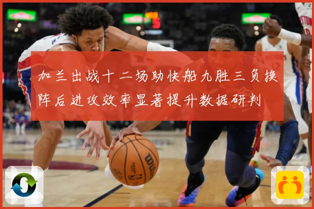 加兰出战十二场助快船九胜三负换阵后进攻效率显著提升数据研判