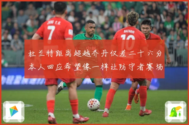 杜兰特距离超越乔丹仅差二十六分本人回应希望像一样让防守者赛场复盘