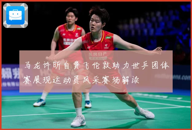 马龙许昕自费飞伦敦助力世乒团体赛展现运动员风采赛场解读