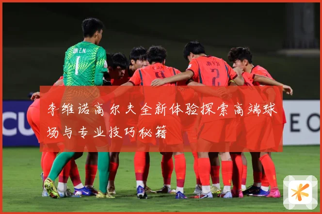 李维诺高尔夫全新体验探索高端球场与专业技巧秘籍