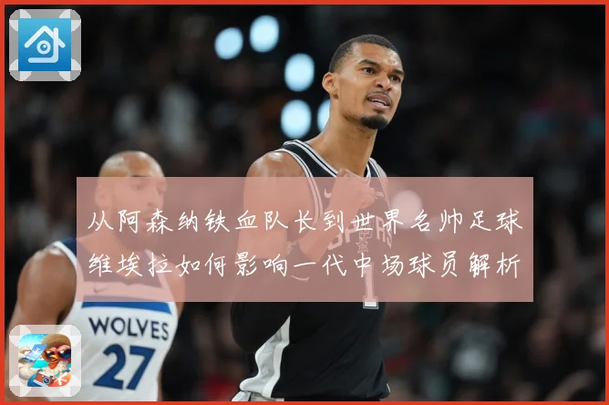 从阿森纳铁血队长到世界名帅足球维埃拉如何影响一代中场球员解析