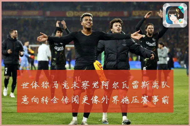 世体称马竞未察觉阿尔瓦雷斯离队意向转会传闻更像外界施压赛事前瞻