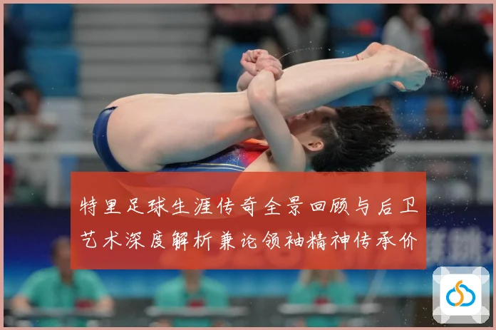 特里足球生涯传奇全景回顾与后卫艺术深度解析兼论领袖精神传承价值