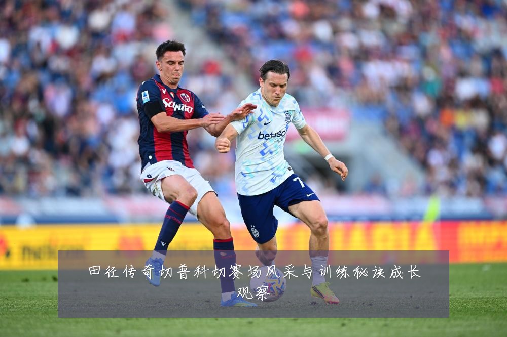 田径传奇切普科切赛场风采与训练秘诀成长观察