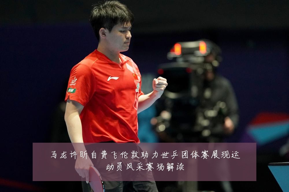 马龙许昕自费飞伦敦助力世乒团体赛展现运动员风采赛场解读