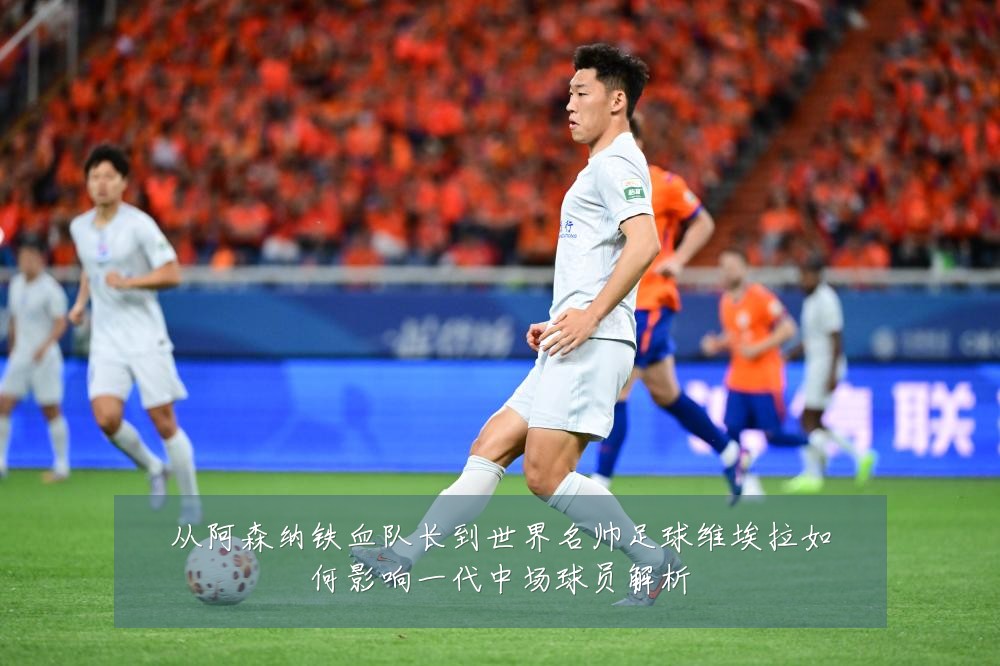 从阿森纳铁血队长到世界名帅足球维埃拉如何影响一代中场球员解析